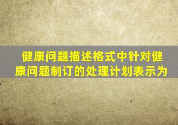 健康问题描述格式中针对健康问题制订的处理计划表示为