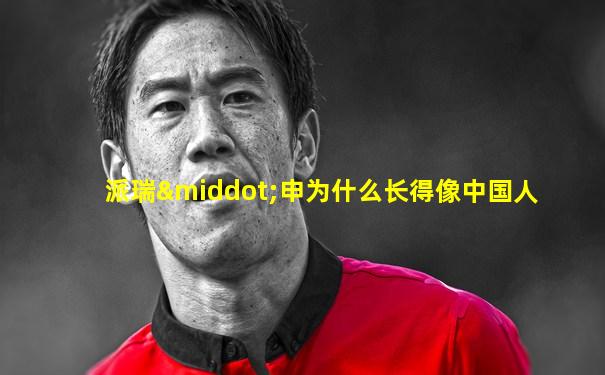 派瑞·申为什么长得像中国人