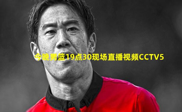 今晚男篮19点30现场直播视频CCTV5