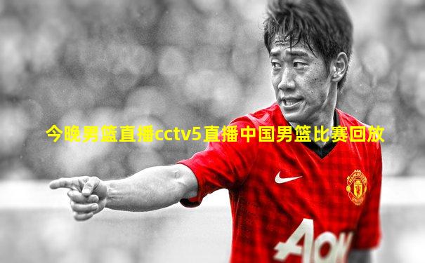今晚男篮直播cctv5直播中国男篮比赛回放
